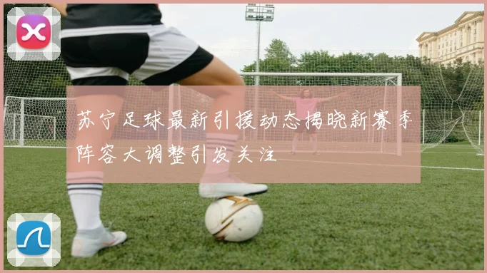 苏宁足球最新引援动态揭晓新赛季阵容大调整引发关注