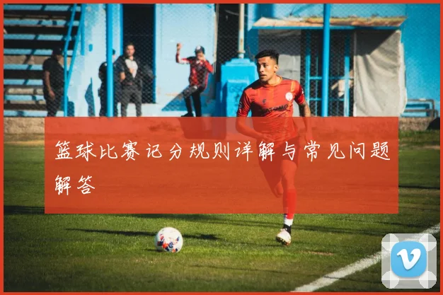 篮球比赛记分规则详解与常见问题解答