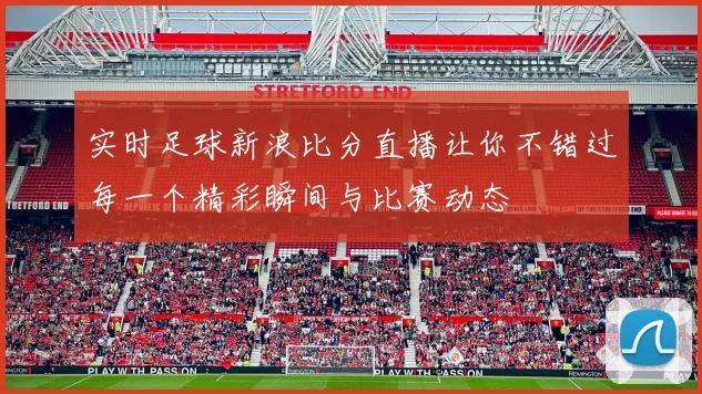实时足球新浪比分直播让你不错过每一个精彩瞬间与比赛动态