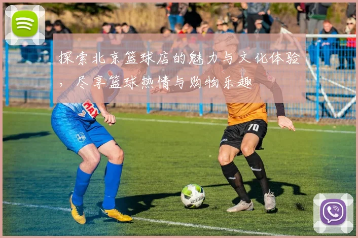 探索北京篮球店的魅力与文化体验，尽享篮球热情与购物乐趣