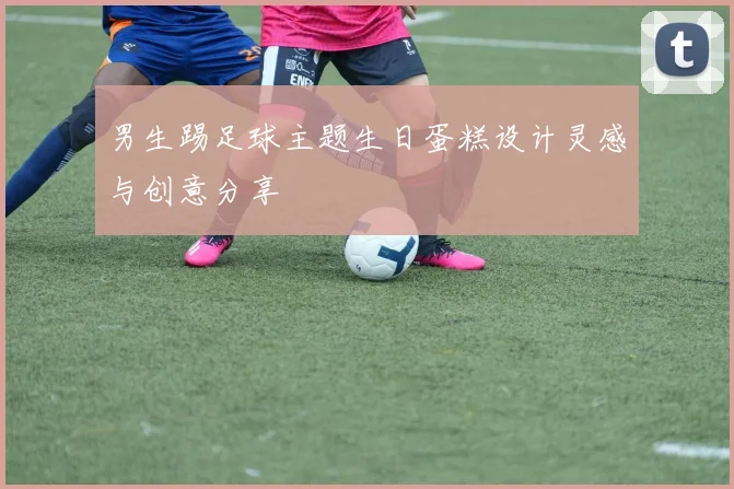 男生踢足球主题生日蛋糕设计灵感与创意分享