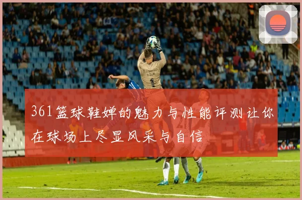 361篮球鞋婵的魅力与性能评测让你在球场上尽显风采与自信