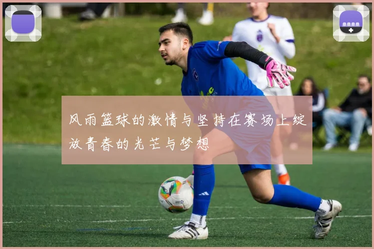 风雨篮球的激情与坚持在赛场上绽放青春的光芒与梦想