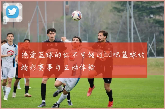 热爱篮球的你不可错过hd吧篮球的精彩赛事与互动体验