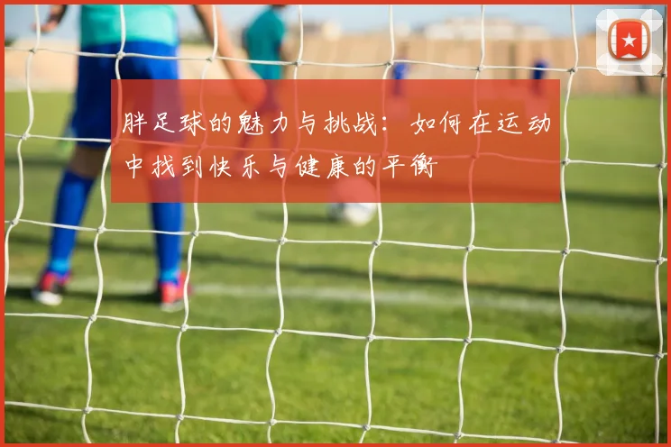 胖足球的魅力与挑战：如何在运动中找到快乐与健康的平衡